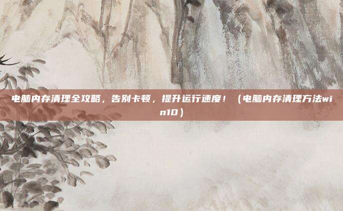 电脑内存清理全攻略,告别卡顿,提升运行速度!(电脑内存清理方法win10)