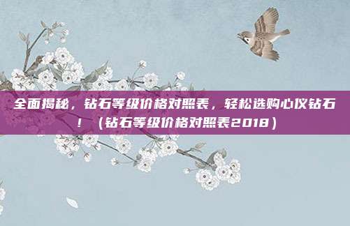 全面揭秘,钻石等级价格对照表,轻松选购心仪钻石!(钻石等级价格对照表2018)