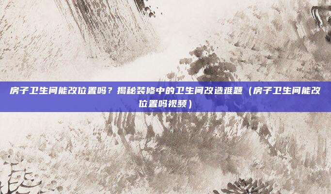 房子卫生间能改位置吗?揭秘装修中的卫生间改造难题(房子卫生间能改位置吗视频)