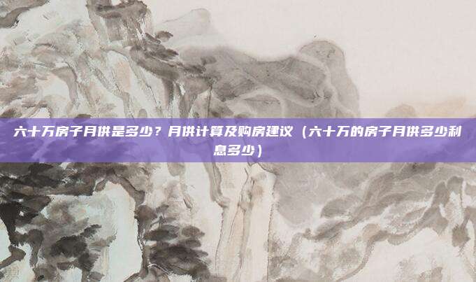 六十万房子月供是多少?月供计算及购房建议(六十万的房子月供多少利息多少)