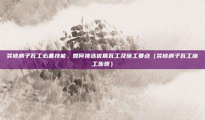 装修房子瓦工必备技能,如何挑选优质瓦工及施工要点(装修房子瓦工施工步骤)