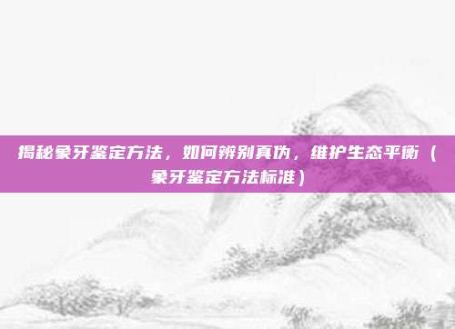揭秘象牙鉴定方法,如何辨别真伪,维护生态平衡(象牙鉴定方法标准)