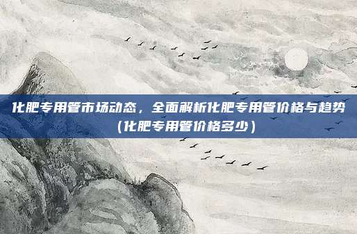化肥专用管市场动态，全面解析化肥专用管价格与趋势（化肥专用管价格多少）