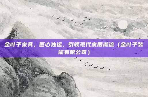 金叶子家具,匠心独运,引领现代家居潮流(金叶子装饰有限公司)