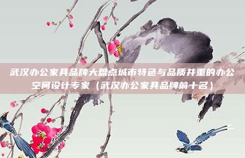武汉办公家具品牌大盘点城市特色与品质并重的办公空间设计专家（武汉办公家具品牌前十名）