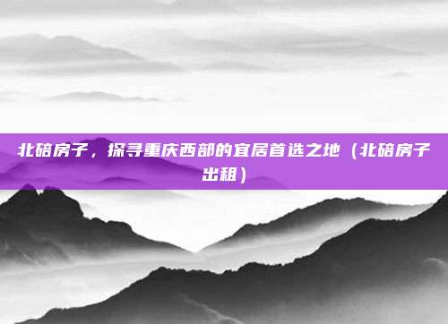 北碚房子,探寻重庆西部的宜居首选之地(北碚房子出租)
