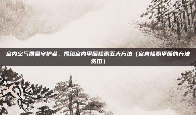 室内空气质量守护者,揭秘室内甲醛检测五大方法(室内检测甲醛的方法费用)