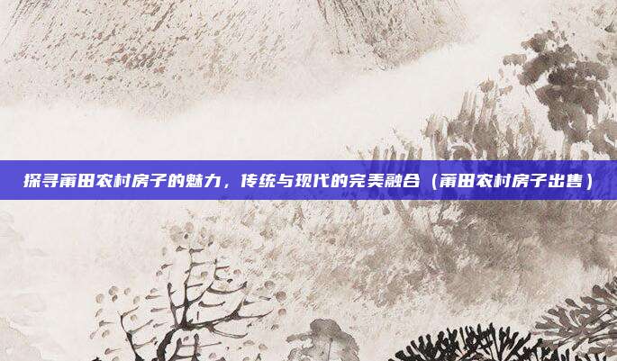 探寻莆田农村房子的魅力,传统与现代的完美融合(莆田农村房子出售)