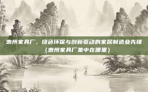 惠州家具厂,绿色环保与创新驱动的家居制造业先锋(惠州家具厂集中在哪里)