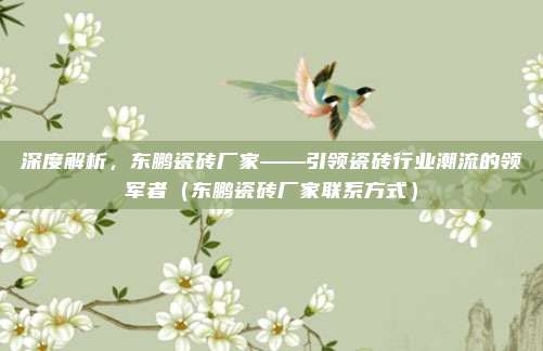 深度解析,东鹏瓷砖厂家——引领瓷砖行业潮流的领军者(东鹏瓷砖厂家联系方式)
