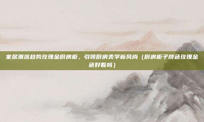 家居潮流趋势玫瑰金厨房柜,引领厨房美学新风尚(厨房柜子颜色玫瑰金色好看吗)