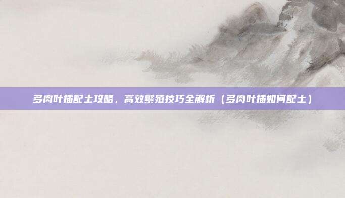 多肉叶插配土攻略,高效繁殖技巧全解析(多肉叶插如何配土)