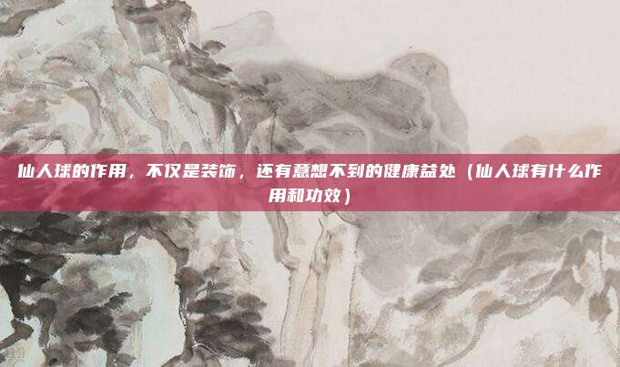 仙人球的作用,不仅是装饰,还有意想不到的健康益处(仙人球有什么作用和功效)