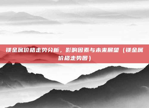 镁金属价格走势分析，影响因素与未来展望（镁金属价格走势图）