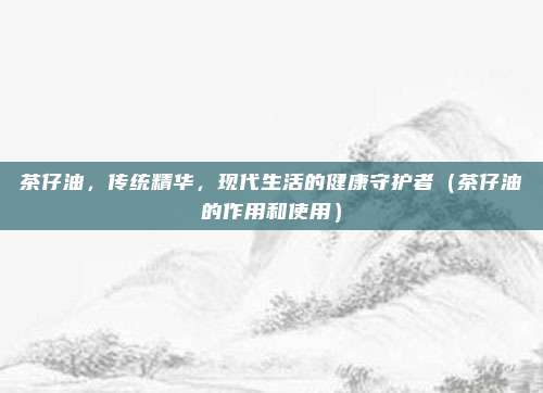 茶仔油,传统精华,现代生活的健康守护者(茶仔油的作用和使用)