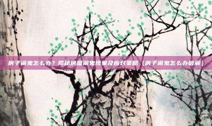 房子闹鬼怎么办?揭秘房屋闹鬼现象及应对策略(房子闹鬼怎么办破解)