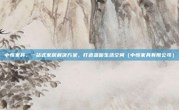 中恒家具,一站式家居解决方案,打造温馨生活空间(中恒家具有限公司)