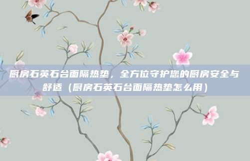 厨房石英石台面隔热垫,全方位守护您的厨房安全与舒适(厨房石英石台面隔热垫怎么用)