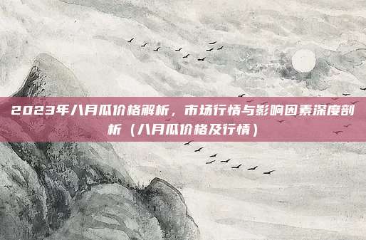 2023年八月瓜价格解析，市场行情与影响因素深度剖析（八月瓜价格及行情）