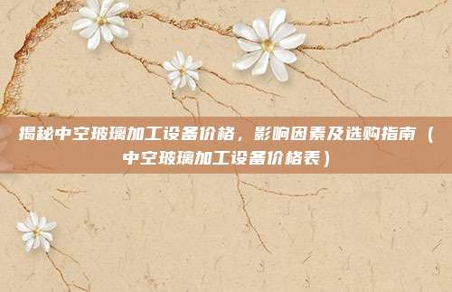 揭秘中空玻璃加工设备价格,影响因素及选购指南(中空玻璃加工设备价格表)