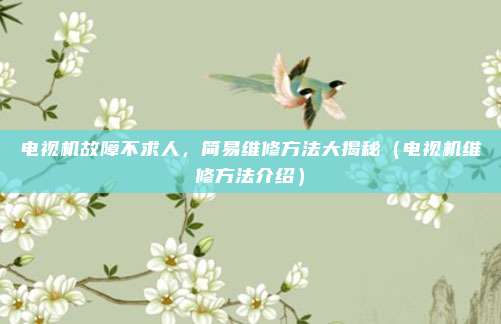 电视机故障不求人,简易维修方法大揭秘(电视机维修方法介绍)