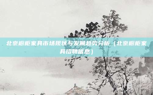 北京橱柜家具市场现状与发展趋势分析（北京橱柜家具招聘信息）
