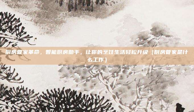 厨房管家革命,智能厨房助手,让你的烹饪生活轻松升级(厨房管家是什么工作)