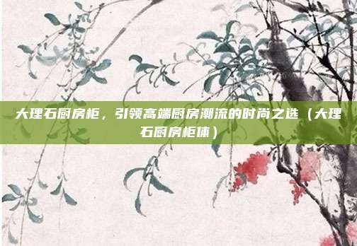 大理石厨房柜,引领高端厨房潮流的时尚之选(大理石厨房柜体)