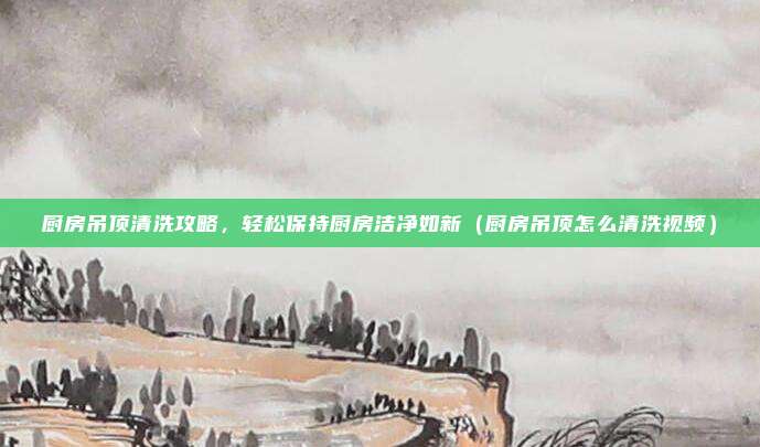 厨房吊顶清洗攻略，轻松保持厨房洁净如新（厨房吊顶怎么清洗视频）