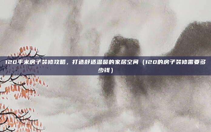 120平米房子装修攻略，打造舒适温馨的家居空间（120的房子装修需要多少钱）