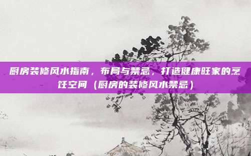 厨房装修风水指南,布局与禁忌,打造健康旺家的烹饪空间(厨房的装修风水禁忌)