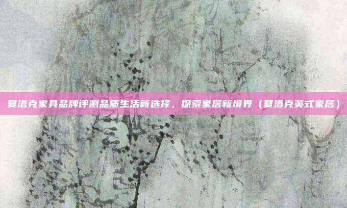 夏洛克家具品牌评测品质生活新选择,探索家居新境界(夏洛克英式家居)