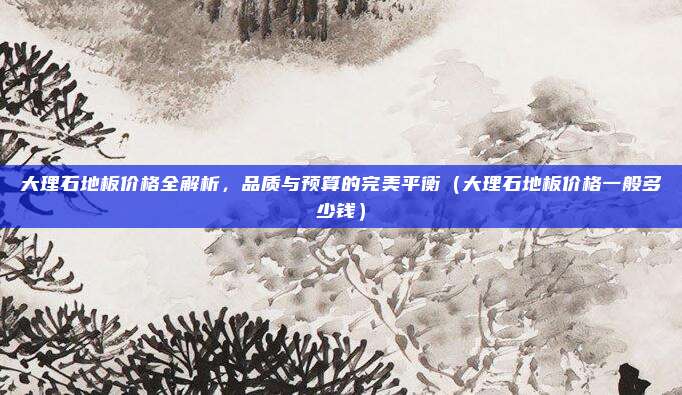 大理石地板价格全解析,品质与预算的完美平衡(大理石地板价格一般多少钱)