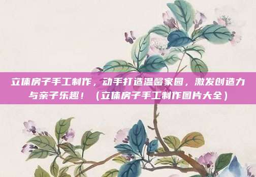 立体房子手工制作，动手打造温馨家园，激发创造力与亲子乐趣！（立体房子手工制作图片大全）