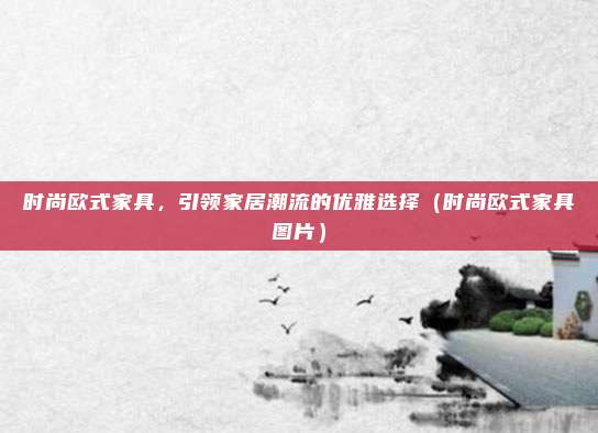 时尚欧式家具,引领家居潮流的优雅选择(时尚欧式家具图片)