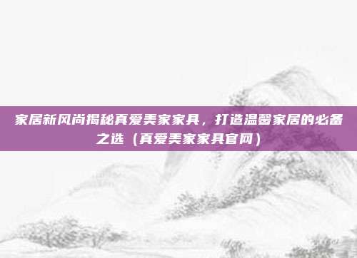 家居新风尚揭秘真爱美家家具，打造温馨家居的必备之选（真爱美家家具官网）