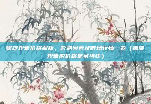 螺旋焊管价格解析，影响因素及市场行情一览（螺旋焊管的价格是多少钱）
