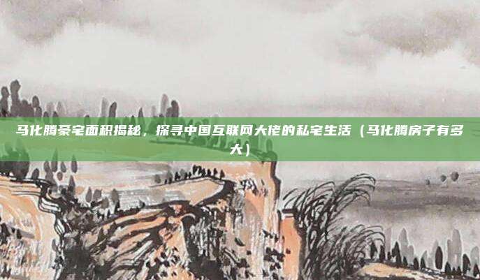 马化腾豪宅面积揭秘，探寻中国互联网大佬的私宅生活（马化腾房子有多大）