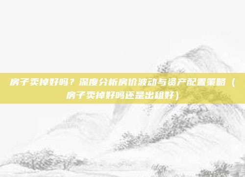 房子卖掉好吗？深度分析房价波动与资产配置策略（房子卖掉好吗还是出租好）