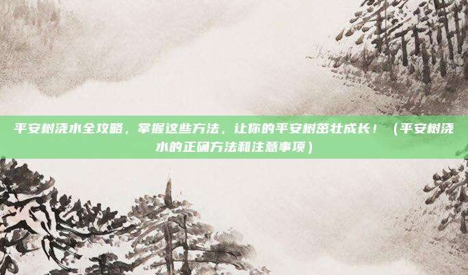平安树浇水全攻略，掌握这些方法，让你的平安树茁壮成长！（平安树浇水的正确方法和注意事项）
