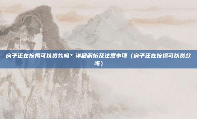 房子还在按揭可以贷款吗?详细解析及注意事项(房子还在按揭可以贷款吗)