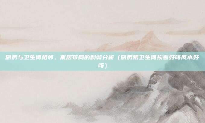 厨房与卫生间相邻,家居布局的利弊分析(厨房跟卫生间挨着好吗风水好吗)