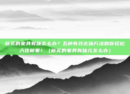 新买的家具有味怎么办？五种有效去味方法助你轻松入住新家！（新买的家具有味儿怎么办）