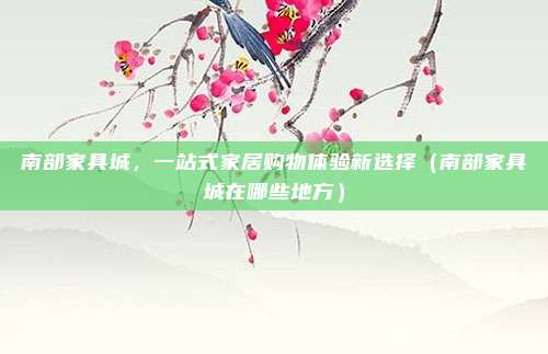 南部家具城,一站式家居购物体验新选择(南部家具城在哪些地方)