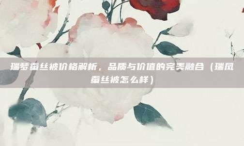 瑞梦蚕丝被价格解析,品质与价值的完美融合(瑞凤蚕丝被怎么样)