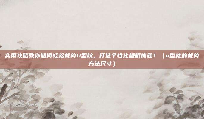 实用攻略教你如何轻松裁剪U型枕,打造个性化睡眠体验!(u型枕的裁剪方法尺寸)