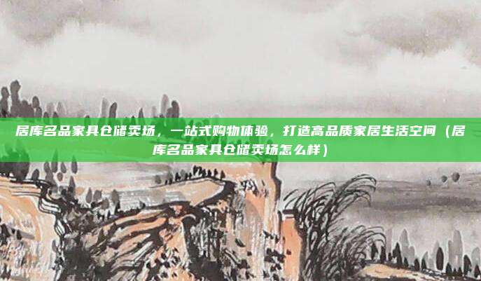 居库名品家具仓储卖场,一站式购物体验,打造高品质家居生活空间(居库名品家具仓储卖场怎么样)