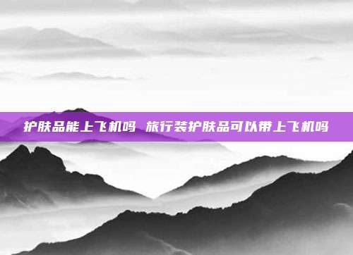 护肤品能上飞机吗 旅行装护肤品可以带上飞机吗