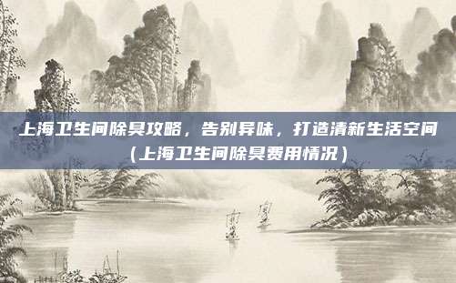 上海卫生间除臭攻略,告别异味,打造清新生活空间(上海卫生间除臭费用情况)