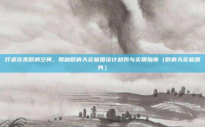 打造完美厨房空间,揭秘厨房天花板图设计趋势与实用指南(厨房天花板图片)